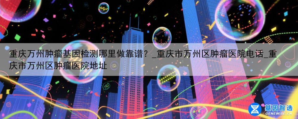 重庆万州肿瘤基因检测哪里做靠谱？_重庆市万州区肿瘤医院电话_重庆市万州区肿瘤医院地址
