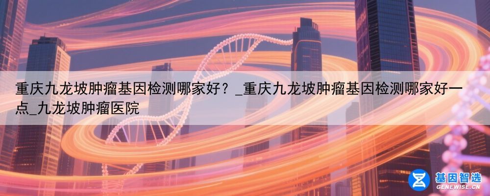 重庆九龙坡肿瘤基因检测哪家好?_重庆九龙坡肿瘤基因检测哪家好一点_九龙坡肿瘤医院