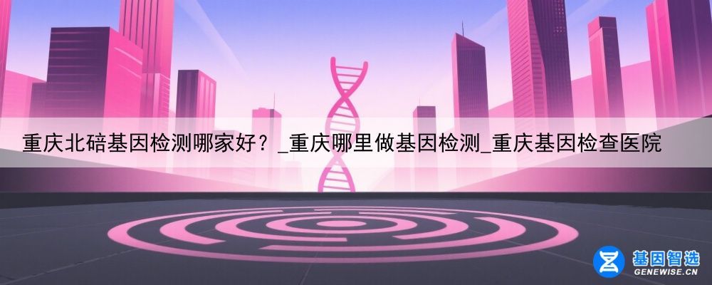 重庆北碚基因检测哪家好？_重庆哪里做基因检测_重庆基因检查医院