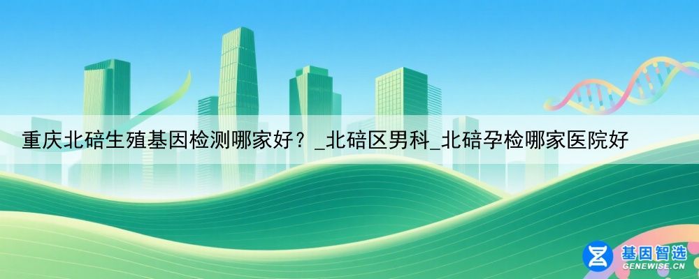 重庆北碚生殖基因检测哪家好？_北碚区男科_北碚孕检哪家医院好