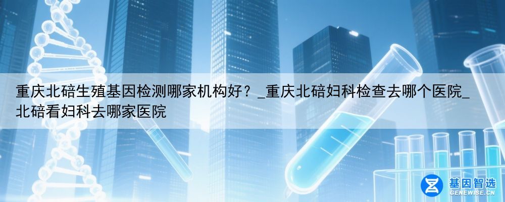 重庆北碚生殖基因检测哪家机构好？_重庆北碚妇科检查去哪个医院_北碚看妇科去哪家医院