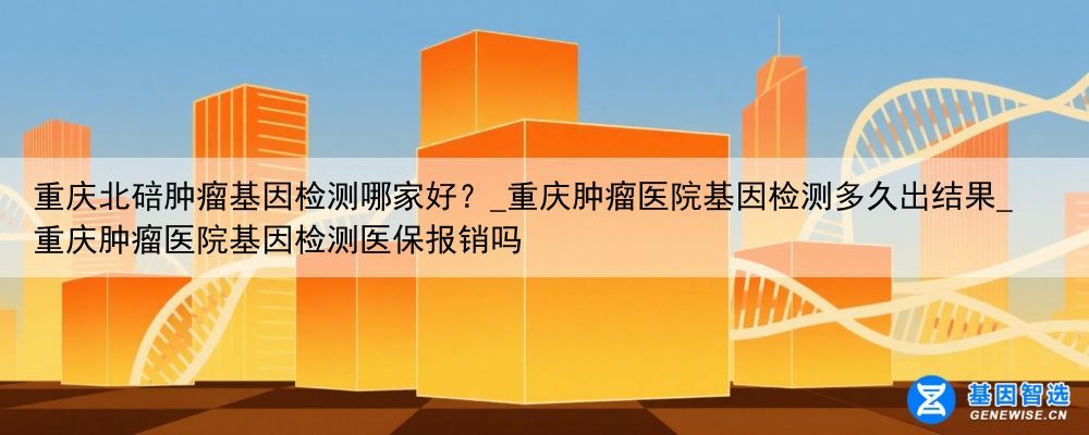 重庆北碚肿瘤基因检测哪家好？_重庆肿瘤医院基因检测多久出结果_重庆肿瘤医院基因检测医保报销吗