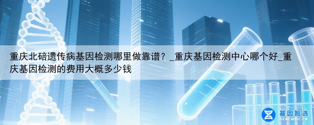 重庆北碚遗传病基因检测哪里做靠谱？_重庆基因检测中心哪个好_重庆基因检测的费用大概多少钱