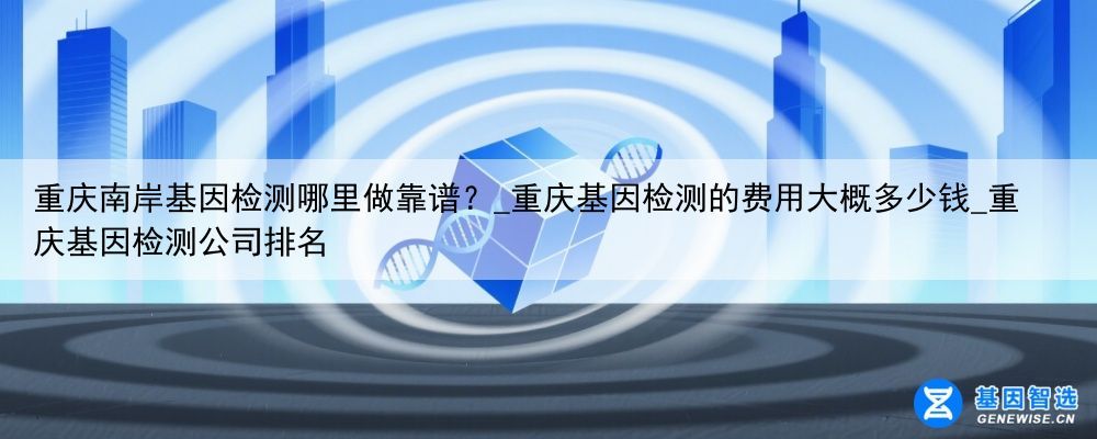 重庆南岸基因检测哪里做靠谱？_重庆基因检测的费用大概多少钱_重庆基因检测公司排名