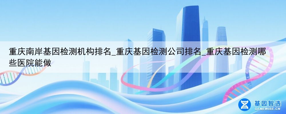 重庆南岸基因检测机构排名_重庆基因检测公司排名_重庆基因检测哪些医院能做