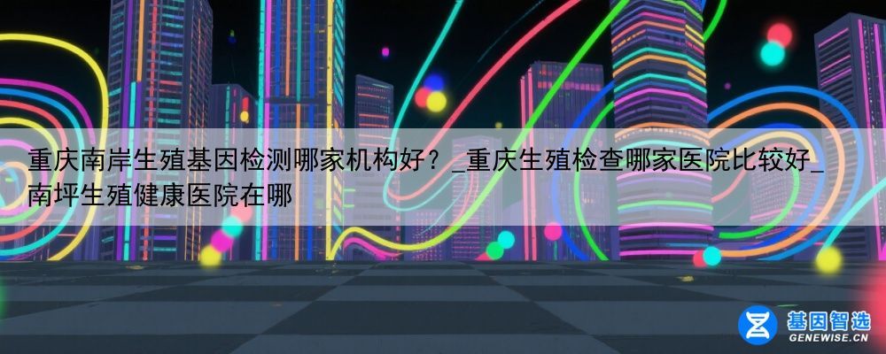 重庆南岸生殖基因检测哪家机构好？_重庆生殖检查哪家医院比较好_南坪生殖健康医院在哪