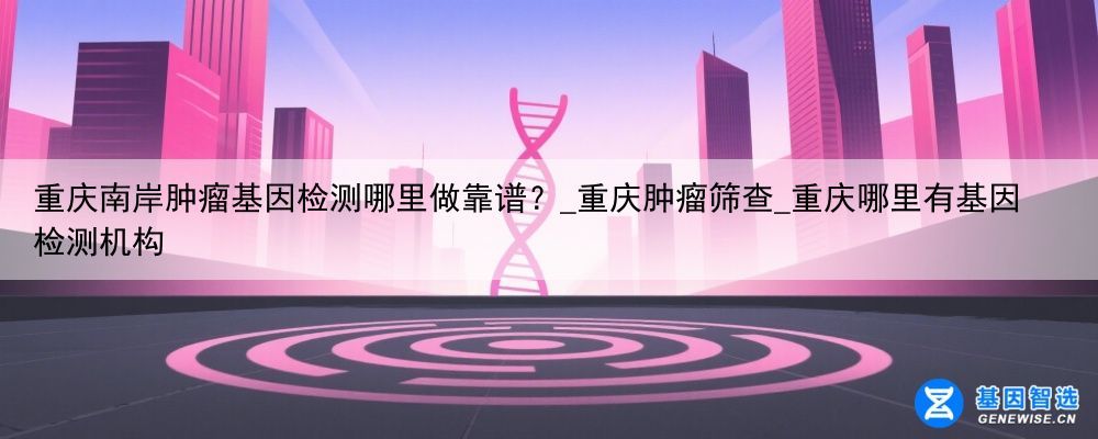 重庆南岸肿瘤基因检测哪里做靠谱？_重庆肿瘤筛查_重庆哪里有基因检测机构