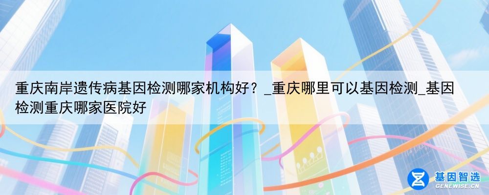 重庆南岸遗传病基因检测哪家机构好？_重庆哪里可以基因检测_基因检测重庆哪家医院好