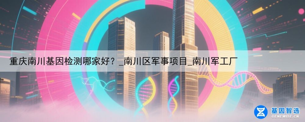 重庆南川基因检测哪家好？_南川区军事项目_南川军工厂