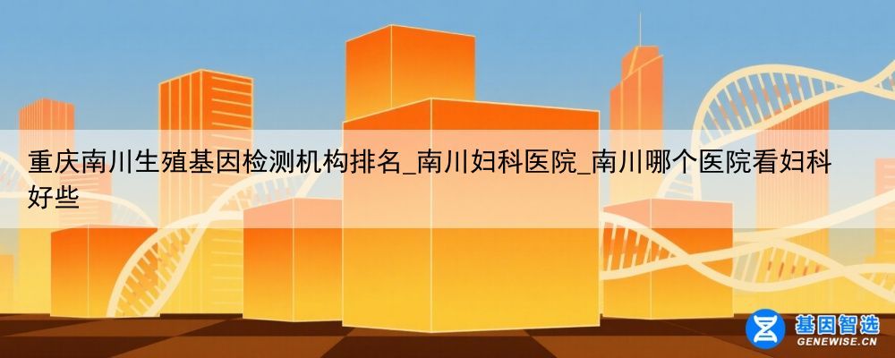 重庆南川生殖基因检测机构排名_南川妇科医院_南川哪个医院看妇科好些