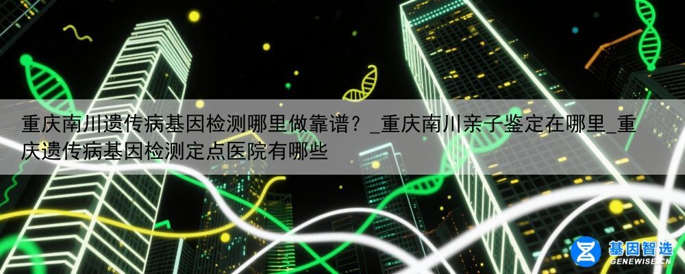 重庆南川遗传病基因检测哪里做靠谱？_重庆南川亲子鉴定在哪里_重庆遗传病基因检测定点医院有哪些