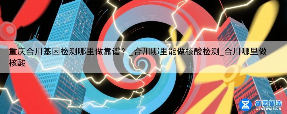 重庆合川基因检测哪里做靠谱？_合川哪里能做核酸检测_合川哪里做核酸