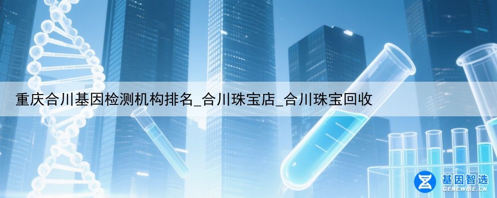 重庆合川基因检测机构排名_合川珠宝店_合川珠宝回收