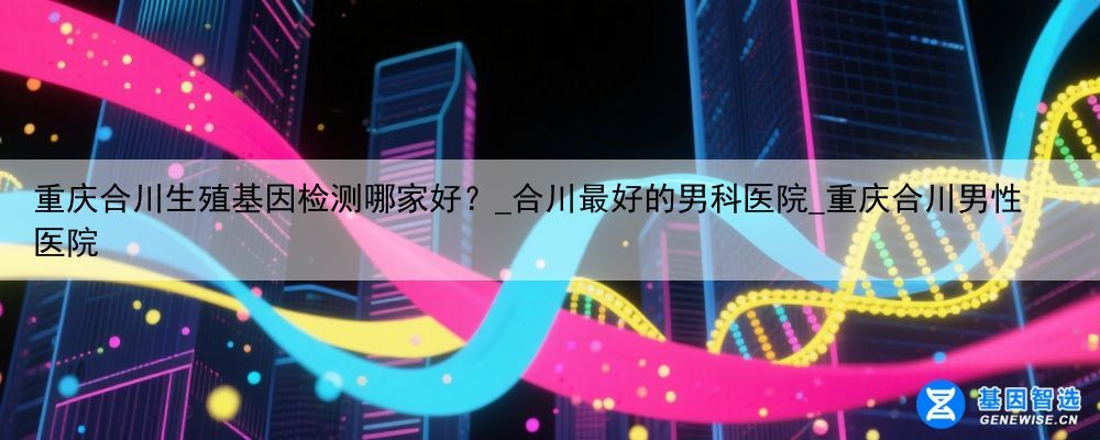重庆合川生殖基因检测哪家好？_合川最好的男科医院_重庆合川男性医院