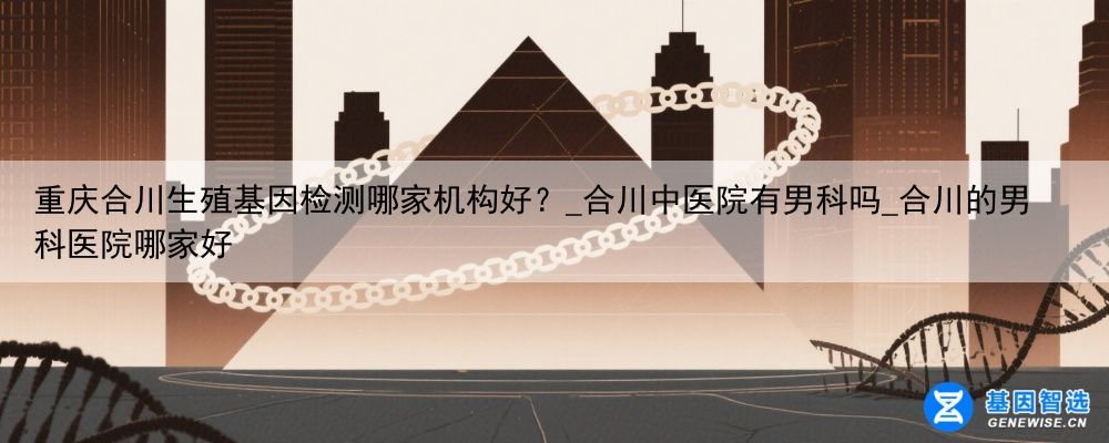 重庆合川生殖基因检测哪家机构好？_合川中医院有男科吗_合川的男科医院哪家好