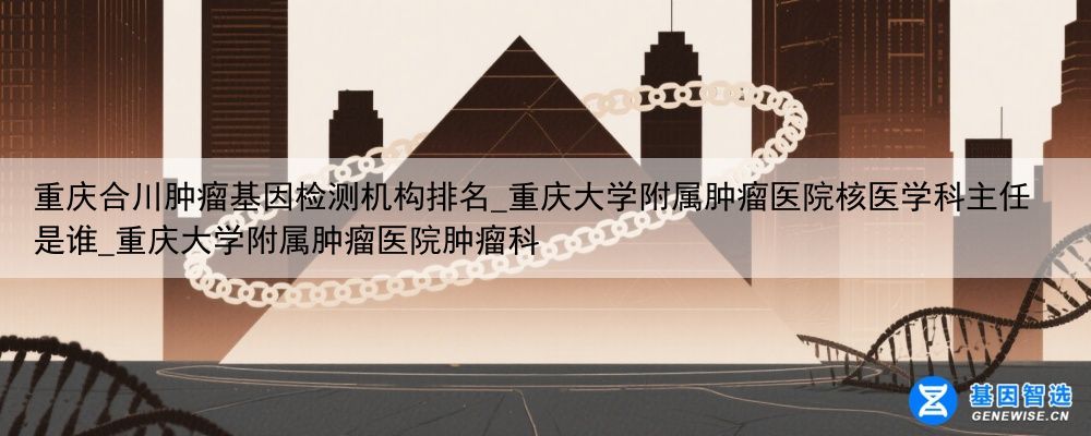 重庆合川肿瘤基因检测机构排名_重庆大学附属肿瘤医院核医学科主任是谁_重庆大学附属肿瘤医院肿瘤科