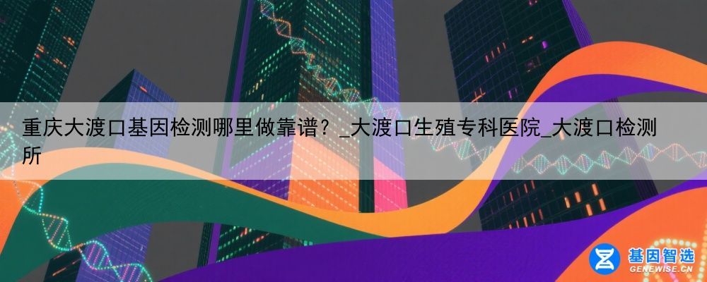 重庆大渡口基因检测哪里做靠谱？_大渡口生殖专科医院_大渡口检测所