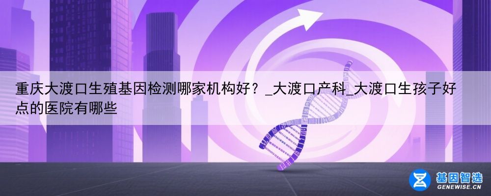 重庆大渡口生殖基因检测哪家机构好？_大渡口产科_大渡口生孩子好点的医院有哪些