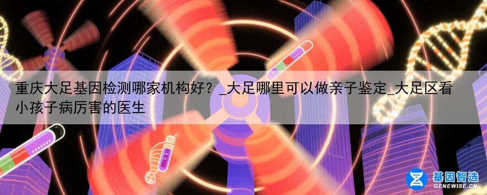 重庆大足基因检测哪家机构好？_大足哪里可以做亲子鉴定_大足区看小孩子病厉害的医生