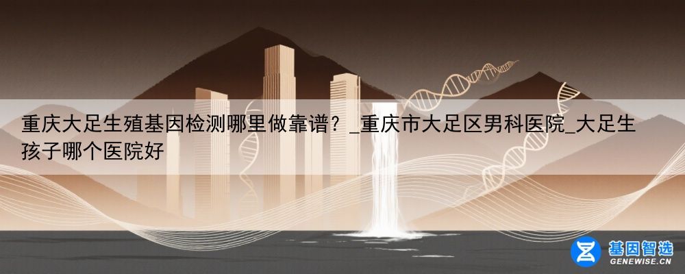 重庆大足生殖基因检测哪里做靠谱？_重庆市大足区男科医院_大足生孩子哪个医院好