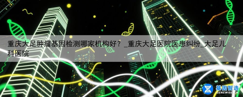 重庆大足肿瘤基因检测哪家机构好？_重庆大足医院医患纠纷_大足儿科医院