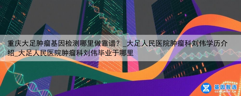 重庆大足肿瘤基因检测哪里做靠谱？_大足人民医院肿瘤科刘伟学历介绍_大足人民医院肿瘤科刘伟毕业于哪里