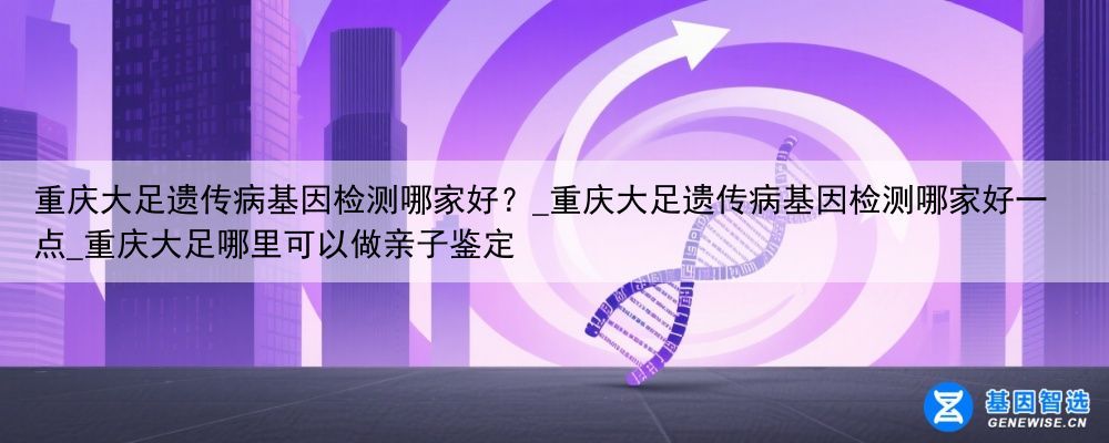 重庆大足遗传病基因检测哪家好？_重庆大足遗传病基因检测哪家好一点_重庆大足哪里可以做亲子鉴定