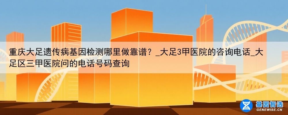 重庆大足遗传病基因检测哪里做靠谱？_大足3甲医院的咨询电话_大足区三甲医院问的电话号码查询