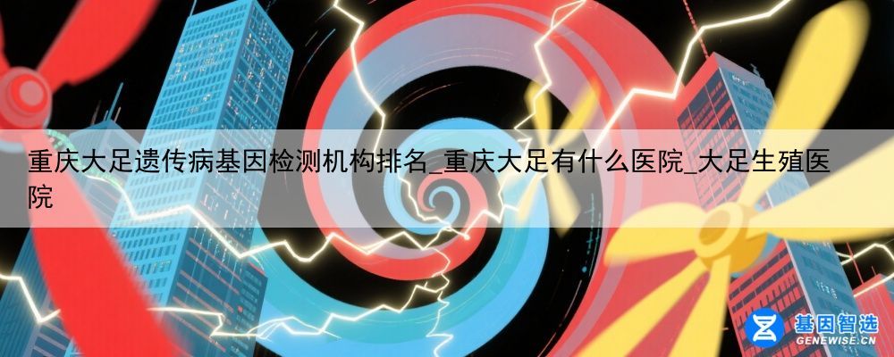 重庆大足遗传病基因检测机构排名_重庆大足有什么医院_大足生殖医院