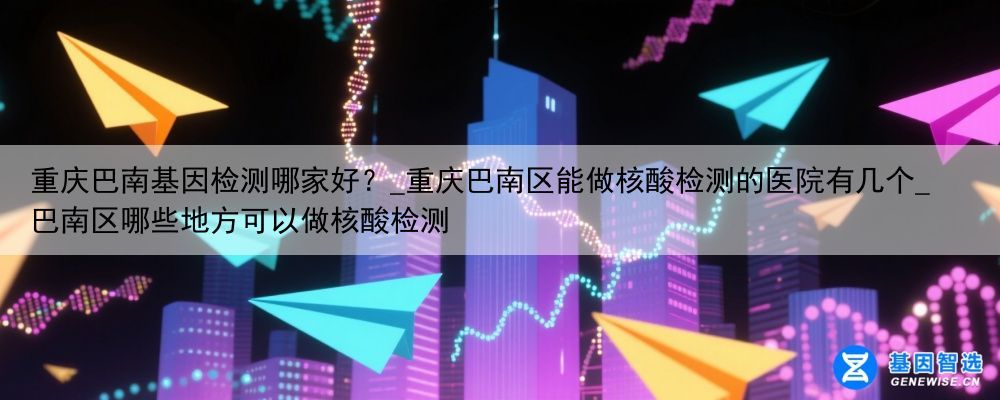 重庆巴南基因检测哪家好？_重庆巴南区能做核酸检测的医院有几个_巴南区哪些地方可以做核酸检测
