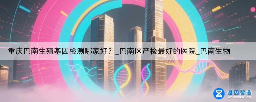 重庆巴南生殖基因检测哪家好？_巴南区产检最好的医院_巴南生物