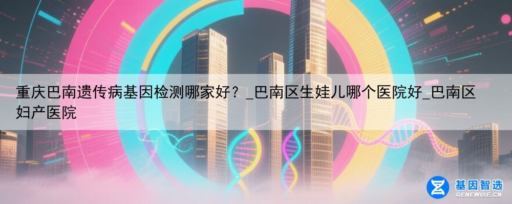 重庆巴南遗传病基因检测哪家好？_巴南区生娃儿哪个医院好_巴南区妇产医院