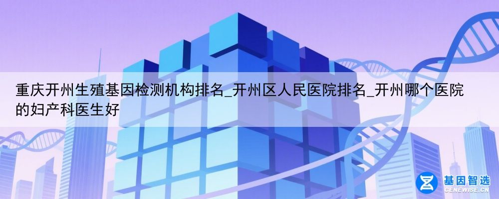 重庆开州生殖基因检测机构排名_开州区人民医院排名_开州哪个医院的妇产科医生好