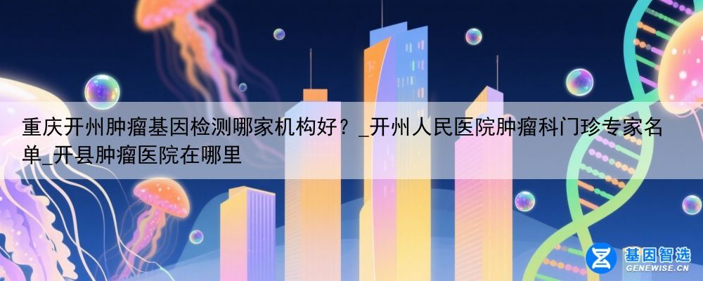 重庆开州肿瘤基因检测哪家机构好？_开州人民医院肿瘤科门珍专家名单_开县肿瘤医院在哪里