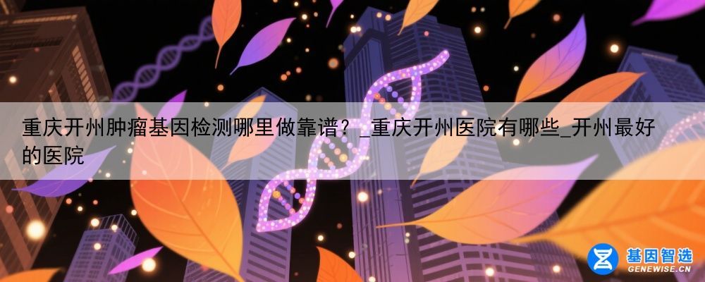 重庆开州肿瘤基因检测哪里做靠谱？_重庆开州医院有哪些_开州最好的医院