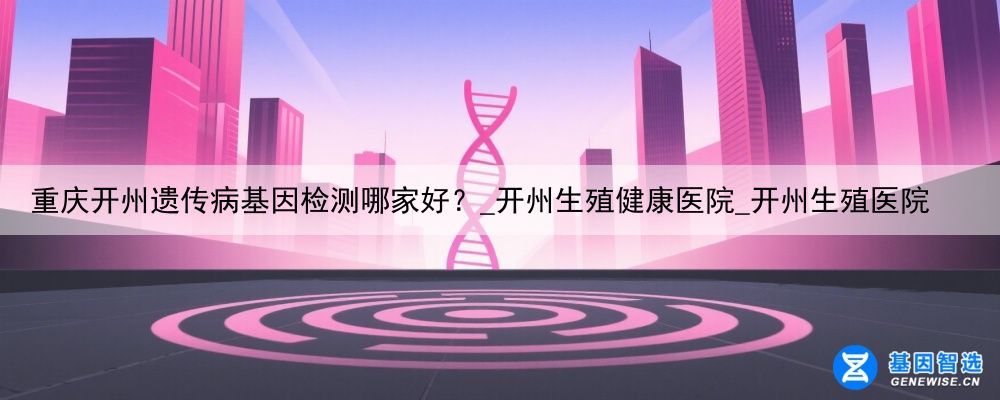 重庆开州遗传病基因检测哪家好？_开州生殖健康医院_开州生殖医院