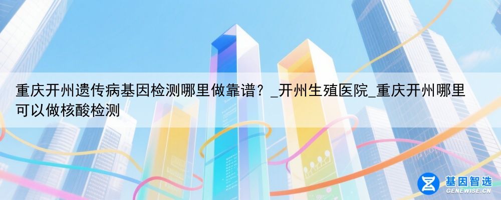 重庆开州遗传病基因检测哪里做靠谱？_开州生殖医院_重庆开州哪里可以做核酸检测