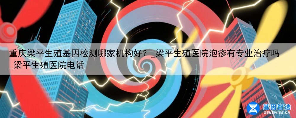 重庆梁平生殖基因检测哪家机构好？_梁平生殖医院泡疹有专业治疗吗_梁平生殖医院电话