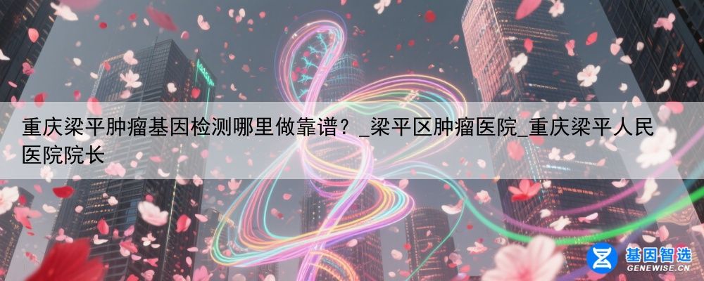 重庆梁平肿瘤基因检测哪里做靠谱？_梁平区肿瘤医院_重庆梁平人民医院院长