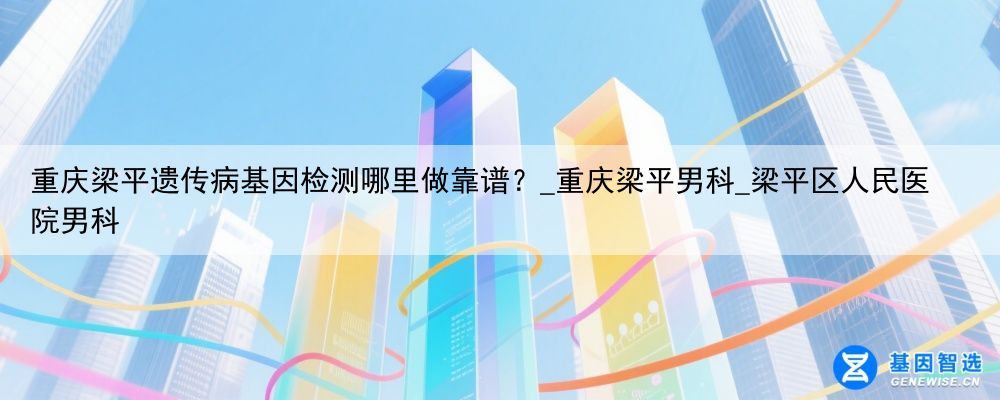 重庆梁平遗传病基因检测哪里做靠谱？_重庆梁平男科_梁平区人民医院男科