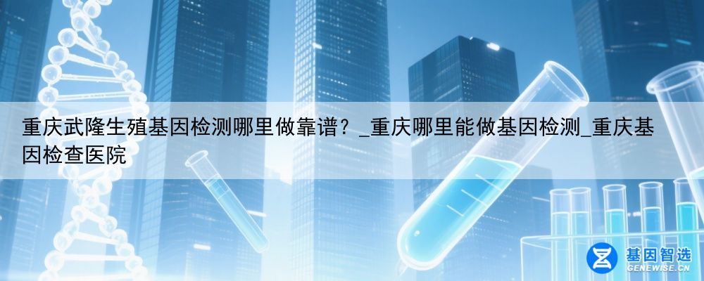 重庆武隆生殖基因检测哪里做靠谱？_重庆哪里能做基因检测_重庆基因检查医院