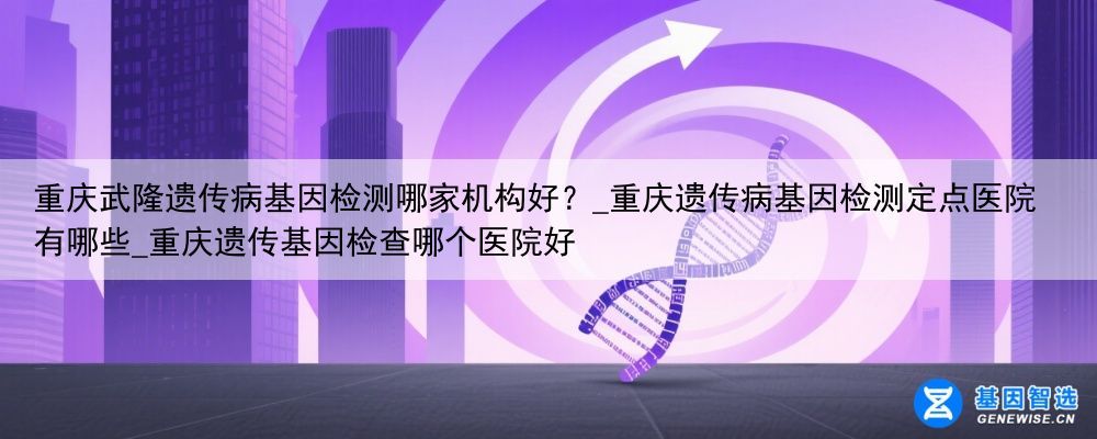重庆武隆遗传病基因检测哪家机构好？_重庆遗传病基因检测定点医院有哪些_重庆遗传基因检查哪个医院好