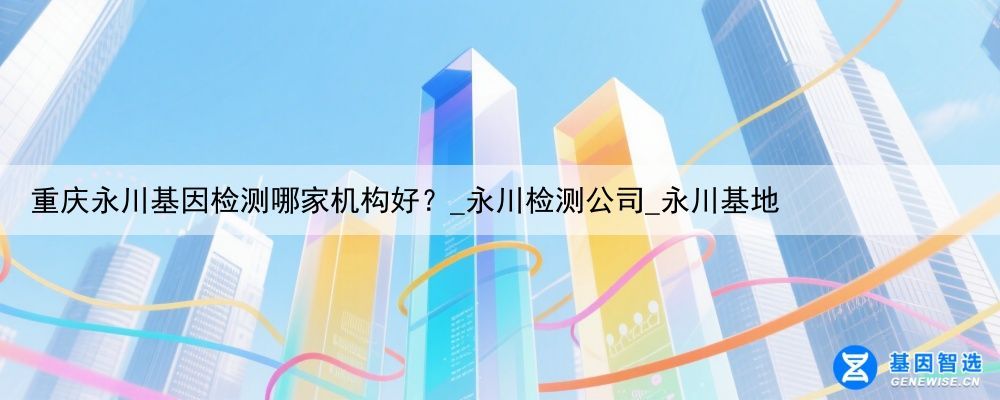 重庆永川基因检测哪家机构好？_永川检测公司_永川基地