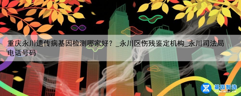 重庆永川遗传病基因检测哪家好？_永川区伤残鉴定机构_永川司法局电话号码