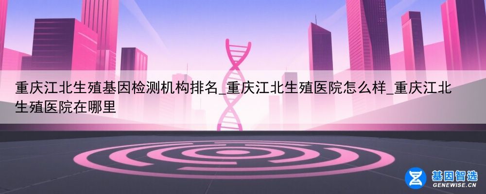重庆江北生殖基因检测机构排名_重庆江北生殖医院怎么样_重庆江北生殖医院在哪里