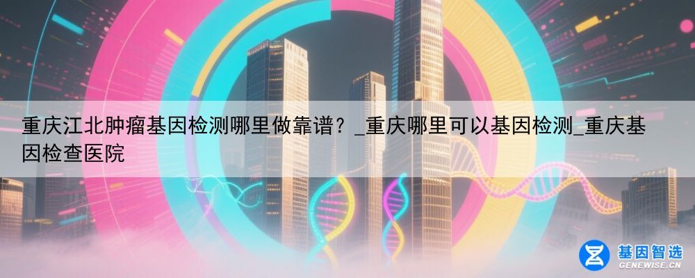重庆江北肿瘤基因检测哪里做靠谱？_重庆哪里可以基因检测_重庆基因检查医院