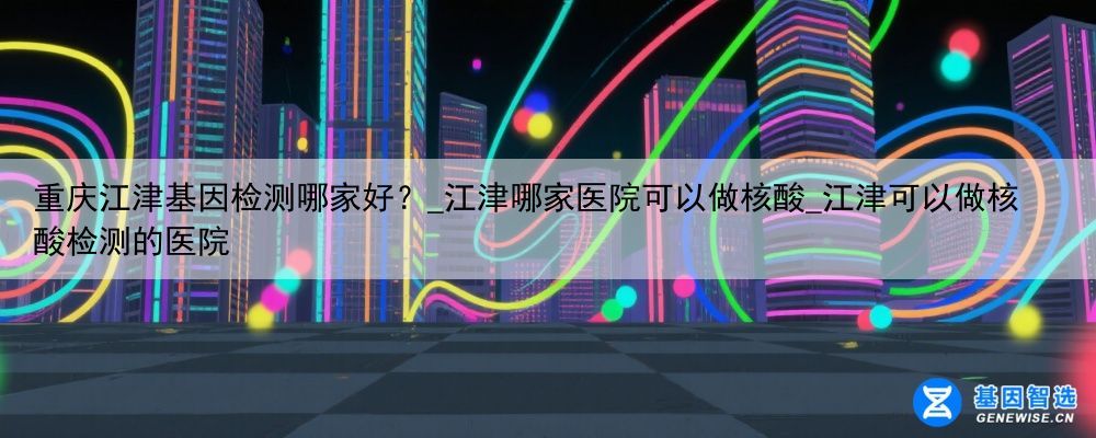 重庆江津基因检测哪家好?_江津哪家医院可以做核酸_江津可以做核酸检测的医院