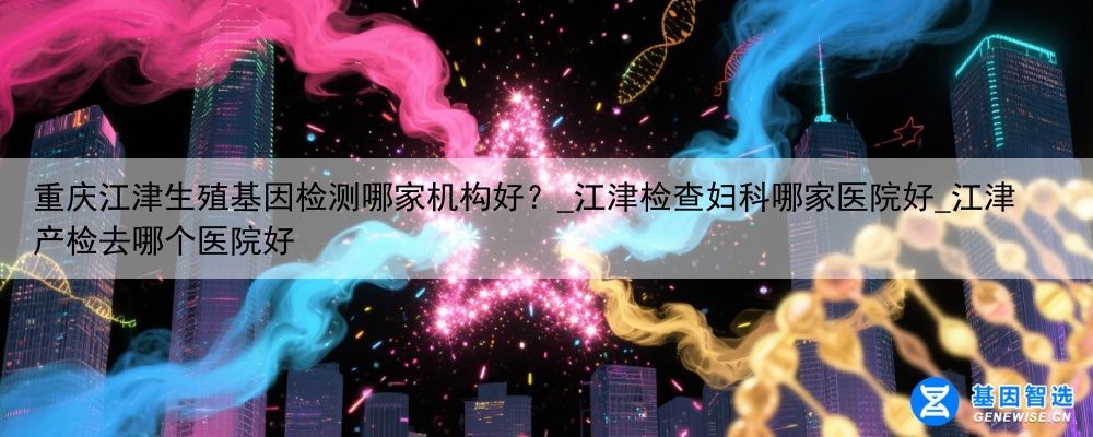 重庆江津生殖基因检测哪家机构好？_江津检查妇科哪家医院好_江津产检去哪个医院好