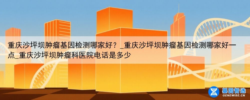 重庆沙坪坝肿瘤基因检测哪家好？_重庆沙坪坝肿瘤基因检测哪家好一点_重庆沙坪坝肿瘤科医院电话是多少