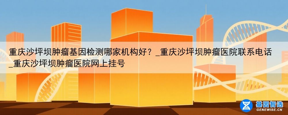 重庆沙坪坝肿瘤基因检测哪家机构好？_重庆沙坪坝肿瘤医院联系电话_重庆沙坪坝肿瘤医院网上挂号